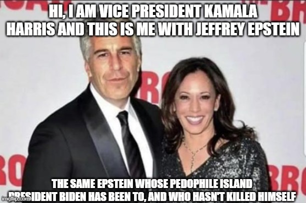 Kamalastein | HI, I AM VICE PRESIDENT KAMALA HARRIS AND THIS IS ME WITH JEFFREY EPSTEIN; THE SAME EPSTEIN WHOSE PEDOPHILE ISLAND PRESIDENT BIDEN HAS BEEN TO, AND WHO HASN'T KILLED HIMSELF | image tagged in jeffrey epstein,kamala harris,pedophile,government corruption | made w/ Imgflip meme maker