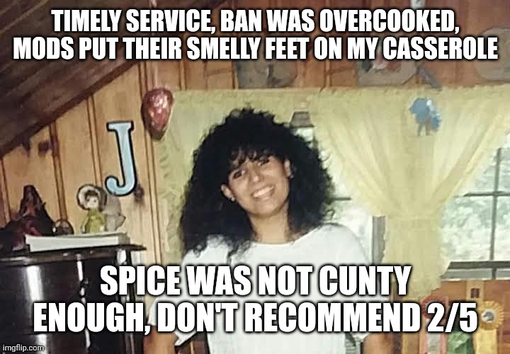 jaimmster on | TIMELY SERVICE, BAN WAS OVERCOOKED, MODS PUT THEIR SMELLY FEET ON MY CASSEROLE; SPICE WAS NOT CUNTY ENOUGH, DON'T RECOMMEND 2/5 | image tagged in jaimmster on,shittyadviceanimals | made w/ Imgflip meme maker