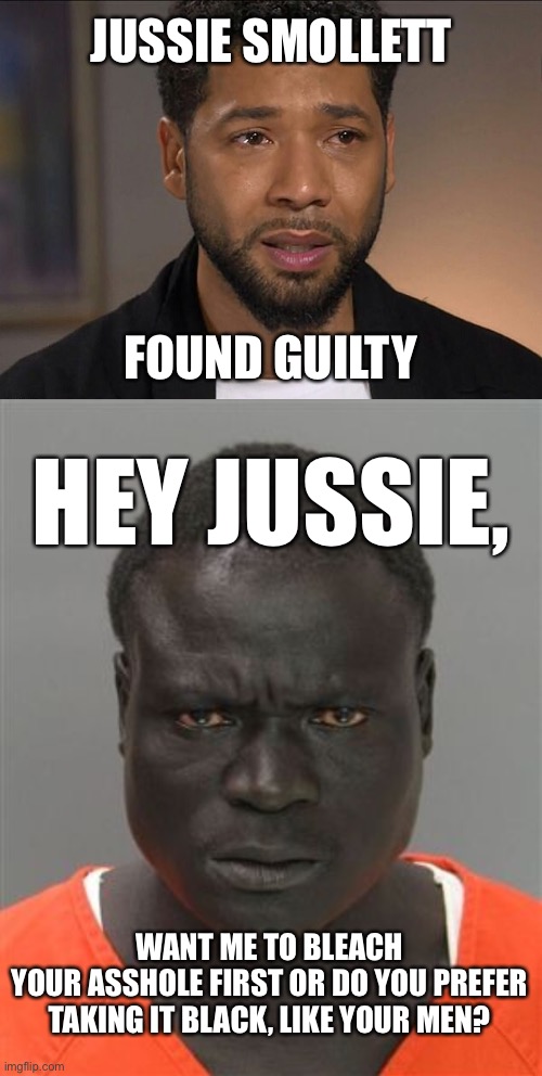 The hate crime was fake, but the love in prison will be real. | JUSSIE SMOLLETT; FOUND GUILTY; HEY JUSSIE, WANT ME TO BLEACH
YOUR ASSHOLE FIRST OR DO YOU PREFER TAKING IT BLACK, LIKE YOUR MEN? | image tagged in jussie smollett,misunderstood prison inmate,memes,gay jokes,bleach,black and white | made w/ Imgflip meme maker