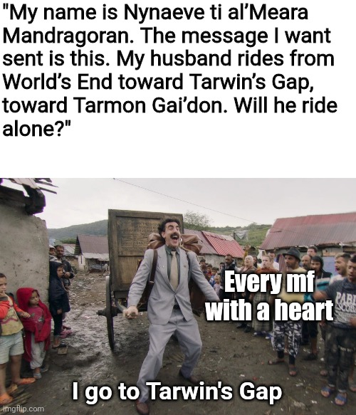 Borat i go to america | "My name is Nynaeve ti al’Meara 
Mandragoran. The message I want 
sent is this. My husband rides from 
World’s End toward Tarwin’s Gap, 
toward Tarmon Gai’don. Will he ride
alone?"; Every mf with a heart; I go to Tarwin's Gap | image tagged in borat i go to america | made w/ Imgflip meme maker