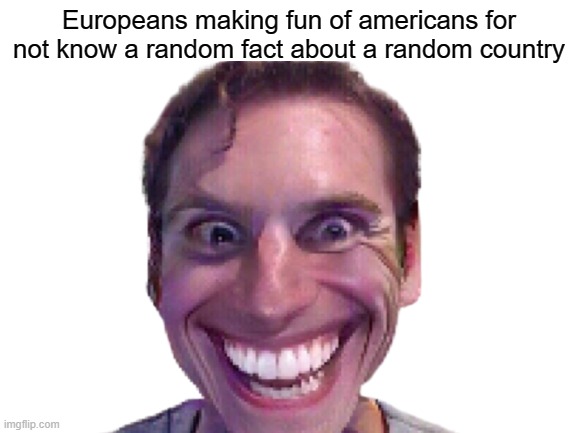 me | Europeans making fun of americans for not know a random fact about a random country | image tagged in yes | made w/ Imgflip meme maker