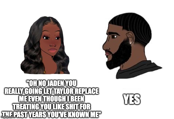bitch | YES; "OH NO JADEN YOU REALLY GOING LET TAYLOR REPLACE ME EVEN THOUGH I BEEN TREATING YOU LIKE SHIT FOR THE PAST YEARS YOU'VE KNOWN ME" | image tagged in funny,funny memes,crying wojak / i know chad meme,wojak | made w/ Imgflip meme maker