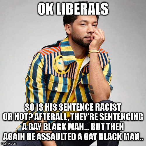Jussie Smolett | OK LIBERALS; SO IS HIS SENTENCE RACIST OR NOT? AFTERALL, THEY'RE SENTENCING A GAY BLACK MAN... BUT THEN AGAIN HE ASSAULTED A GAY BLACK MAN.. | image tagged in jussie smolett | made w/ Imgflip meme maker