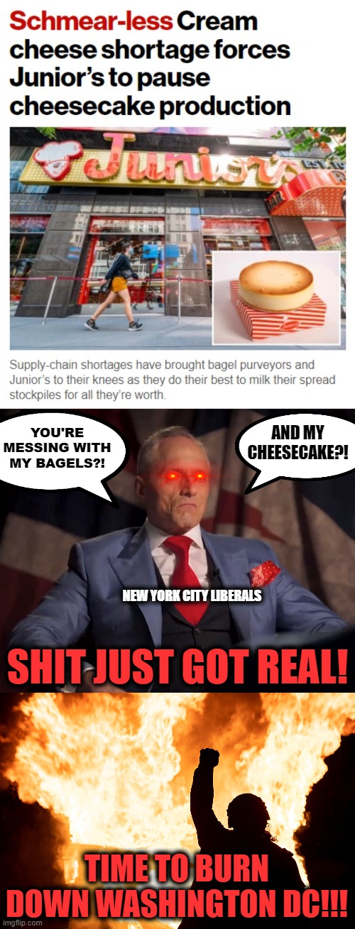 YOU'RE MESSING WITH MY BAGELS?! AND MY CHEESECAKE?! NEW YORK CITY LIBERALS; SHIT JUST GOT REAL! TIME TO BURN DOWN WASHINGTON DC!!! | image tagged in memes,supply chain,cream cheese,bagels,new york city,cheesecake | made w/ Imgflip meme maker