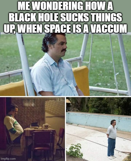 How does it work | ME WONDERING HOW A BLACK HOLE SUCKS THINGS UP, WHEN SPACE IS A VACCUM | image tagged in memes,sad pablo escobar | made w/ Imgflip meme maker