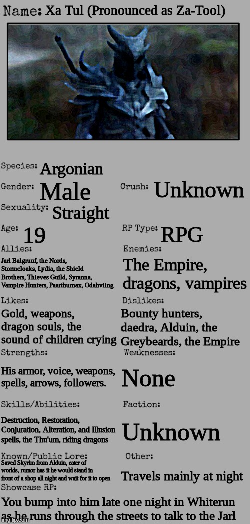 Xa Tul | Xa Tul (Pronounced as Za-Tool); Argonian; Unknown; Male; Straight; 19; RPG; Jarl Balgruuf, the Nords, Stormcloaks, Lydia, the Shield Brothers, Thieves Guild, Syranna, Vampire Hunters, Paarthurnax, Odahviing; The Empire, dragons, vampires; Bounty hunters, daedra, Alduin, the Greybeards, the Empire; Gold, weapons, dragon souls, the sound of children crying; None; His armor, voice, weapons, spells, arrows, followers. Destruction, Restoration, Conjuration, Alteration, and Illusion spells, the Thu'um, riding dragons; Unknown; Saved Skyrim from Alduin, eater of worlds, rumor has it he would stand in front of a shop all night and wait for it to open; Travels mainly at night; You bump into him late one night in Whiterun as he runs through the streets to talk to the Jarl | image tagged in new oc showcase for rp stream | made w/ Imgflip meme maker