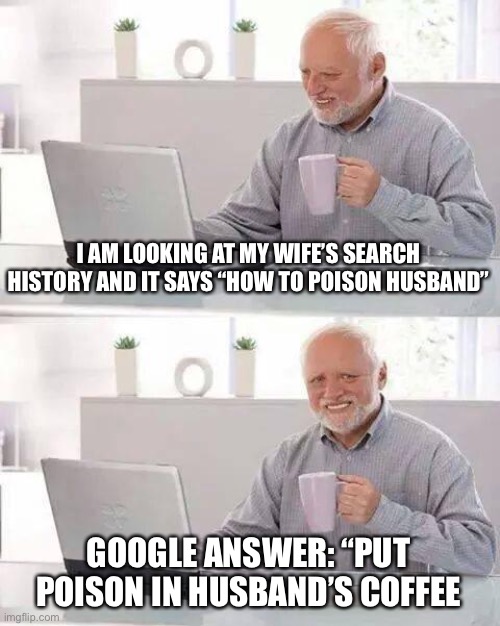 Oof | I AM LOOKING AT MY WIFE’S SEARCH HISTORY AND IT SAYS “HOW TO POISON HUSBAND”; GOOGLE ANSWER: “PUT POISON IN HUSBAND’S COFFEE | image tagged in memes,hide the pain harold | made w/ Imgflip meme maker