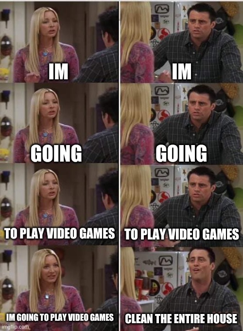 it do be like that | IM; IM; GOING; GOING; TO PLAY VIDEO GAMES; TO PLAY VIDEO GAMES; IM GOING TO PLAY VIDEO GAMES; CLEAN THE ENTIRE HOUSE | image tagged in phoebe joey | made w/ Imgflip meme maker