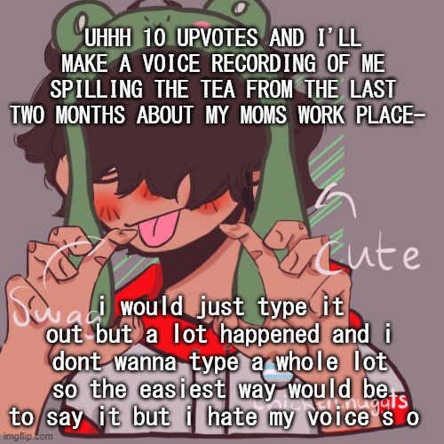 Screeeeeeeeeeeeee im bored | UHHH 10 UPVOTES AND I'LL MAKE A VOICE RECORDING OF ME SPILLING THE TEA FROM THE LAST TWO MONTHS ABOUT MY MOMS WORK PLACE-; i would just type it out but a lot happened and i dont wanna type a whole lot so the easiest way would be to say it but i hate my voice s o | image tagged in remaking an old pisscrew go brrrr | made w/ Imgflip meme maker