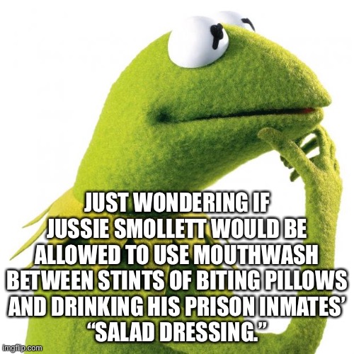 Gay Smollett joke | JUST WONDERING IF JUSSIE SMOLLETT WOULD BE ALLOWED TO USE MOUTHWASH BETWEEN STINTS OF BITING PILLOWS
AND DRINKING HIS PRISON INMATES’
“SALAD DRESSING.” | image tagged in kermit thought,memes,jussie smollett,gay jokes,prison,guilty | made w/ Imgflip meme maker