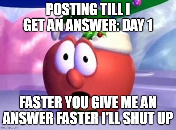 e | POSTING TILL I GET AN ANSWER: DAY 1; FASTER YOU GIVE ME AN ANSWER FASTER I'LL SHUT UP | made w/ Imgflip meme maker