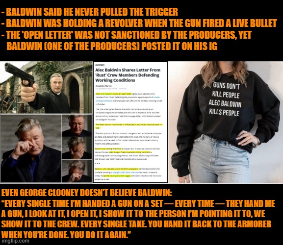 Liberal media can't even say he pulled the trigger! Arrest the gun!! Do liberals EVER admit when they screw up? Or kill someone? | - BALDWIN SAID HE NEVER PULLED THE TRIGGER
- BALDWIN WAS HOLDING A REVOLVER WHEN THE GUN FIRED A LIVE BULLET
- THE 'OPEN LETTER' WAS NOT SANCTIONED BY THE PRODUCERS, YET 
   BALDWIN (ONE OF THE PRODUCERS) POSTED IT ON HIS IG; EVEN GEORGE CLOONEY DOESN'T BELIEVE BALDWIN:
“EVERY SINGLE TIME I’M HANDED A GUN ON A SET — EVERY TIME — THEY HAND ME
A GUN, I LOOK AT IT, I OPEN IT, I SHOW IT TO THE PERSON I’M POINTING IT TO, WE 
SHOW IT TO THE CREW. EVERY SINGLE TAKE. YOU HAND IT BACK TO THE ARMORER 
WHEN YOU’RE DONE. YOU DO IT AGAIN.” | image tagged in alec baldwin murderer,liberal logic,liberal hypocrisy,hollywood liberals,liberal tears,triggered liberal | made w/ Imgflip meme maker