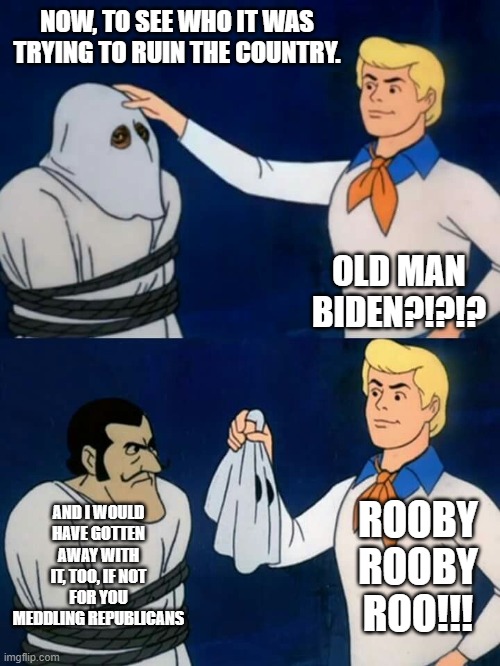 Scooby doo mask reveal | NOW, TO SEE WHO IT WAS TRYING TO RUIN THE COUNTRY. OLD MAN BIDEN?!?!? AND I WOULD HAVE GOTTEN AWAY WITH IT, TOO, IF NOT FOR YOU MEDDLING REPUBLICANS; ROOBY ROOBY ROO!!! | image tagged in scooby doo mask reveal | made w/ Imgflip meme maker