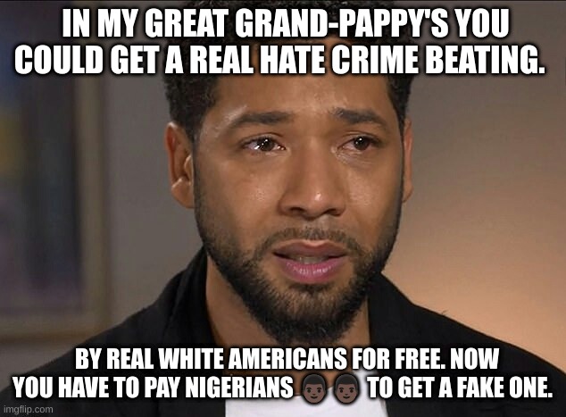 Jussie busted | IN MY GREAT GRAND-PAPPY'S YOU COULD GET A REAL HATE CRIME BEATING. BY REAL WHITE AMERICANS FOR FREE. NOW YOU HAVE TO PAY NIGERIANS 👨🏿👨🏿 TO GET A FAKE ONE. | image tagged in jussie smollett | made w/ Imgflip meme maker