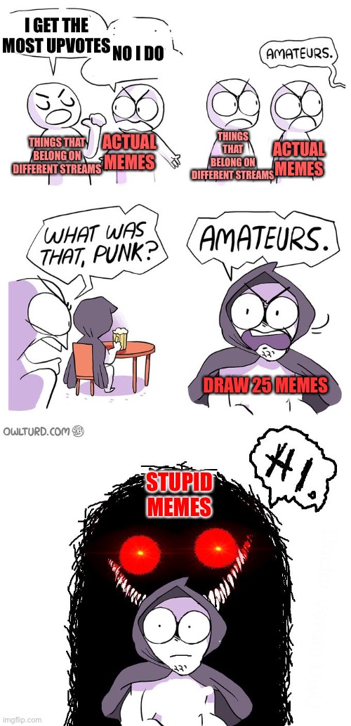 I think it’s true, anybody else? (I’m not saying the stupid memes aren’t funny BTW) | I GET THE MOST UPVOTES; NO I DO; THINGS THAT BELONG ON DIFFERENT STREAMS; THINGS THAT BELONG ON DIFFERENT STREAMS; ACTUAL MEMES; ACTUAL MEMES; DRAW 25 MEMES; STUPID MEMES | image tagged in amateurs 3 0,memes,imgflip | made w/ Imgflip meme maker