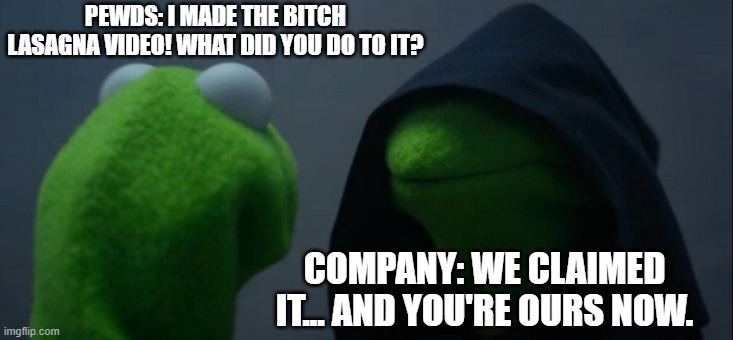 Evil Kermit | PEWDS: I MADE THE BITCH LASAGNA VIDEO! WHAT DID YOU DO TO IT? COMPANY: WE CLAIMED IT... AND YOU'RE OURS NOW. | image tagged in memes,evil kermit | made w/ Imgflip meme maker