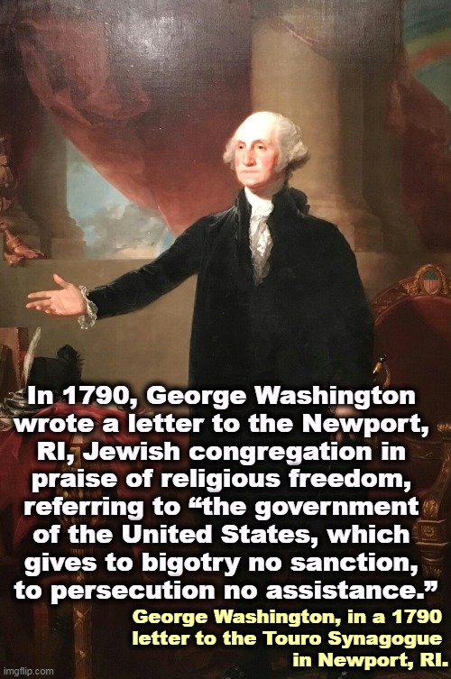 "To bigotry no sanction, to persecution no assistance." | In 1790, George Washington 

wrote a letter to the Newport, 
RI, Jewish congregation in 
praise of religious freedom, 
referring to “the government 
of the United States, which 

gives to bigotry no sanction, 
to persecution no assistance.”; George Washington, in a 1790 

letter to the Touro Synagogue 
in Newport, RI. | image tagged in george washington,fight,anti-semitism,american,history | made w/ Imgflip meme maker
