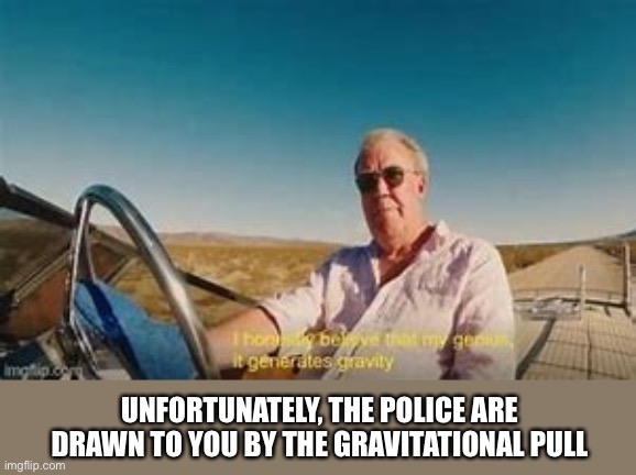 Gravity of his genius | UNFORTUNATELY, THE POLICE ARE DRAWN TO YOU BY THE GRAVITATIONAL PULL | image tagged in i honestly believe my genius generates gravity,gravity,genius,jeremy clarkson | made w/ Imgflip meme maker