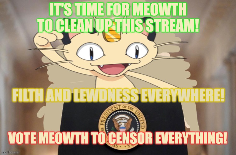 Meowth for president | IT'S TIME FOR MEOWTH TO CLEAN UP THIS STREAM! FILTH AND LEWDNESS EVERYWHERE! VOTE MEOWTH TO CENSOR EVERYTHING! | image tagged in meowth party,pokemon,meowth will censor all | made w/ Imgflip meme maker