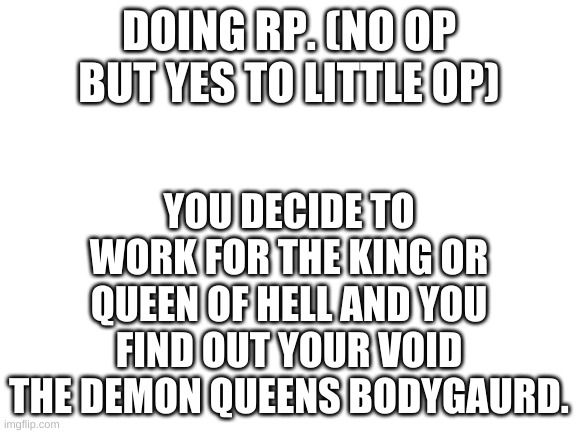 Rules! = Don't take off voids blindfold, Must do what void says, if you can't find void then look in the library. | DOING RP. (NO OP BUT YES TO LITTLE OP); YOU DECIDE TO WORK FOR THE KING OR QUEEN OF HELL AND YOU FIND OUT YOUR VOID THE DEMON QUEENS BODYGAURD. | image tagged in blank white template | made w/ Imgflip meme maker