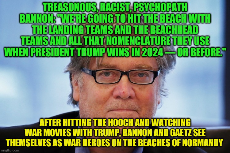 Steve Bannon | TREASONOUS, RACIST, PSYCHOPATH BANNON: "WE'RE GOING TO HIT THE BEACH WITH THE LANDING TEAMS AND THE BEACHHEAD TEAMS AND ALL THAT NOMENCLATURE THEY USE WHEN PRESIDENT TRUMP WINS IN 2024 — OR BEFORE."; AFTER HITTING THE HOOCH AND WATCHING WAR MOVIES WITH TRUMP, BANNON AND GAETZ SEE THEMSELVES AS WAR HEROES ON THE BEACHES OF NORMANDY | image tagged in steve bannon | made w/ Imgflip meme maker