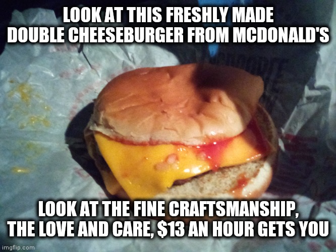 Look at this burger | LOOK AT THIS FRESHLY MADE DOUBLE CHEESEBURGER FROM MCDONALD'S; LOOK AT THE FINE CRAFTSMANSHIP, THE LOVE AND CARE, $13 AN HOUR GETS YOU | image tagged in mcdonalds | made w/ Imgflip meme maker