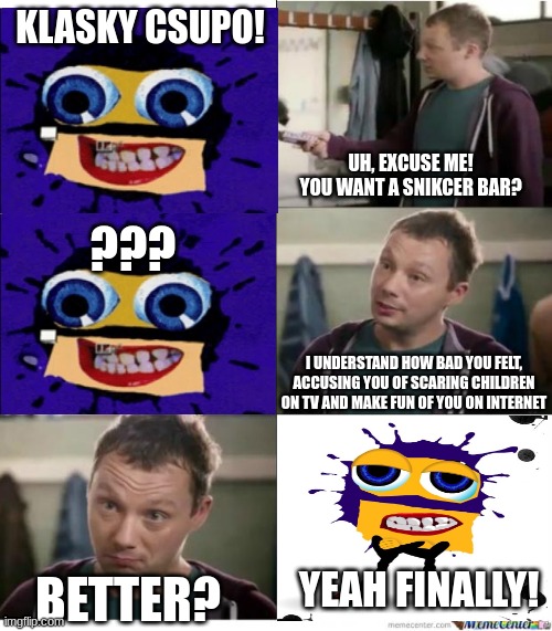 Give Splaat Some Snickers Bar | KLASKY CSUPO! UH, EXCUSE ME! YOU WANT A SNIKCER BAR? ??? I UNDERSTAND HOW BAD YOU FELT, ACCUSING YOU OF SCARING CHILDREN ON TV AND MAKE FUN OF YOU ON INTERNET; YEAH FINALLY! BETTER? | image tagged in snickers,splaat | made w/ Imgflip meme maker