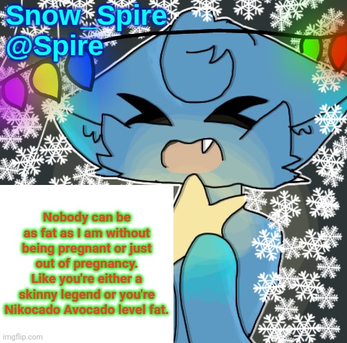 Snow_Spire announcement temp | Nobody can be as fat as I am without being pregnant or just out of pregnancy. Like you're either a skinny legend or you're Nikocado Avocado level fat. | image tagged in snow_spire announcement temp | made w/ Imgflip meme maker