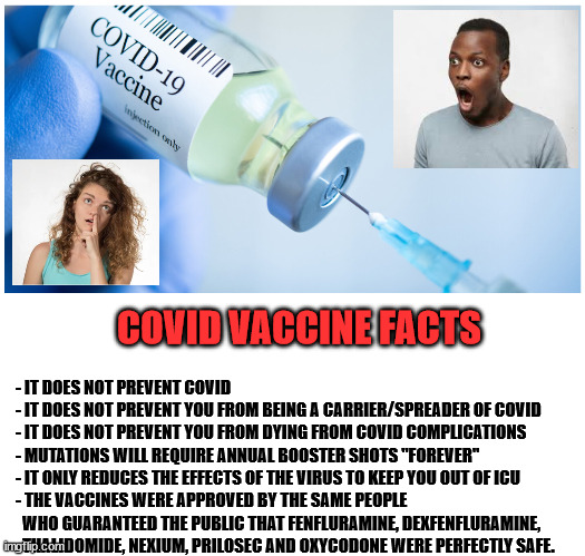 Covid Vaccines are not Covid Silver Bullets | COVID VACCINE FACTS; - IT DOES NOT PREVENT COVID
- IT DOES NOT PREVENT YOU FROM BEING A CARRIER/SPREADER OF COVID
- IT DOES NOT PREVENT YOU FROM DYING FROM COVID COMPLICATIONS
- MUTATIONS WILL REQUIRE ANNUAL BOOSTER SHOTS "FOREVER"
- IT ONLY REDUCES THE EFFECTS OF THE VIRUS TO KEEP YOU OUT OF ICU
- THE VACCINES WERE APPROVED BY THE SAME PEOPLE 
  WHO GUARANTEED THE PUBLIC THAT FENFLURAMINE, DEXFENFLURAMINE, 
  THALIDOMIDE, NEXIUM, PRILOSEC AND OXYCODONE WERE PERFECTLY SAFE. | image tagged in vaccination mandate,joe biden socialist agenda,surplus population reduction,covid-19,this is our new normal,covid here forever | made w/ Imgflip meme maker