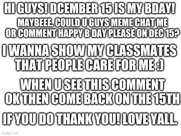 Blank White Template | HI GUYS! DCEMBER 15 IS MY BDAY! MAYBEEE. COULD U GUYS MEME CHAT ME OR COMMENT HAPPY B DAY PLEASE ON DEC 15? I WANNA SHOW MY CLASSMATES THAT PEOPLE CARE FOR ME :); WHEN U SEE THIS COMMENT OK THEN COME BACK ON THE 15TH; IF YOU DO THANK YOU! LOVE YALL. | image tagged in blank white template | made w/ Imgflip meme maker