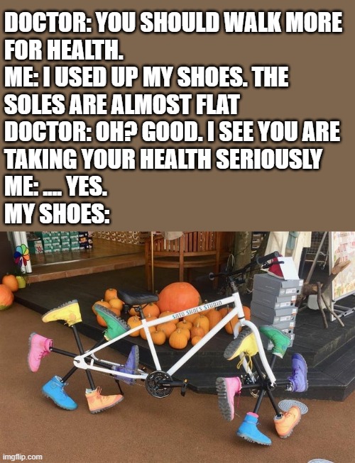 Use the original | DOCTOR: YOU SHOULD WALK MORE
FOR HEALTH.
ME: I USED UP MY SHOES. THE
SOLES ARE ALMOST FLAT
DOCTOR: OH? GOOD. I SEE YOU ARE
TAKING YOUR HEALTH SERIOUSLY
ME: .... YES.
MY SHOES: | image tagged in walking bike,shoes,bicycle | made w/ Imgflip meme maker