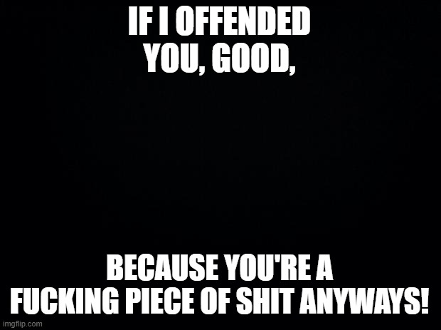 Black background | IF I OFFENDED YOU, GOOD, BECAUSE YOU'RE A FUCKING PIECE OF SHIT ANYWAYS! | image tagged in black background | made w/ Imgflip meme maker