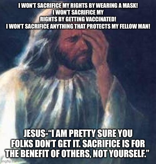 jesus facepalm | I WON’T SACRIFICE MY RIGHTS BY WEARING A MASK!
I WON’T SACRIFICE MY RIGHTS BY GETTING VACCINATED!
I WON’T SACRIFICE ANYTHING THAT PROTECTS MY FELLOW MAN! JESUS-“I AM PRETTY SURE YOU FOLKS DON’T GET IT. SACRIFICE IS FOR THE BENEFIT OF OTHERS, NOT YOURSELF.” | image tagged in jesus facepalm | made w/ Imgflip meme maker