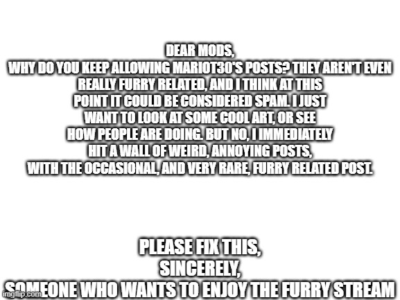 (also, thank you for removing those earlier posts of his, but i would like for him to stop posting unrelated content) | DEAR MODS,
WHY DO YOU KEEP ALLOWING MARIOT30'S POSTS? THEY AREN'T EVEN REALLY FURRY RELATED, AND I THINK AT THIS POINT IT COULD BE CONSIDERED SPAM. I JUST WANT TO LOOK AT SOME COOL ART, OR SEE HOW PEOPLE ARE DOING. BUT NO, I IMMEDIATELY HIT A WALL OF WEIRD, ANNOYING POSTS, WITH THE OCCASIONAL, AND VERY RARE, FURRY RELATED POST. PLEASE FIX THIS,
SINCERELY,
SOMEONE WHO WANTS TO ENJOY THE FURRY STREAM | image tagged in blank white template | made w/ Imgflip meme maker