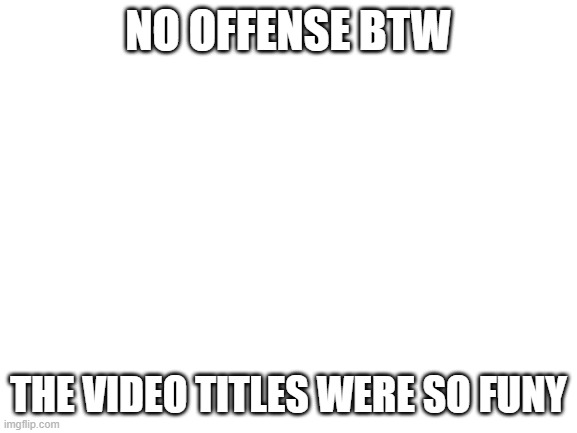 Blank White Template | NO OFFENSE BTW THE VIDEO TITLES WERE SO FUNY | image tagged in blank white template | made w/ Imgflip meme maker