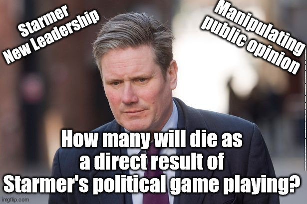Starmer's political games - how many may die? | Starmer
New Leadership; Manipulating 
public opinion; #Starmerout #GetStarmerOut #Labour #JonLansman #wearecorbyn #KeirStarmer #DianeAbbott #McDonnell #cultofcorbyn #labourisdead #Momentum #labourracism #socialistsunday #nevervotelabour #socialistanyday #Antisemitism #politicalgames #christmasparties; How many will die as a direct result of Starmer's political game playing? | image tagged in starmer new leadership,starmerout getstarmerout,labourisdead,cultofcorbyn,christmas party parties,rayner scum | made w/ Imgflip meme maker