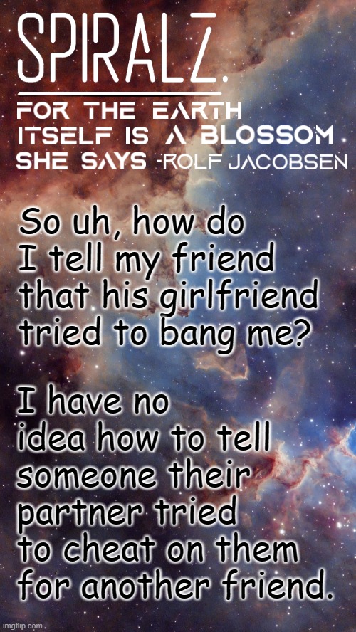 So uh, how do I tell my friend that his girlfriend tried to bang me? I have no idea how to tell someone their partner tried to cheat on them for another friend. | image tagged in spiralz space template | made w/ Imgflip meme maker