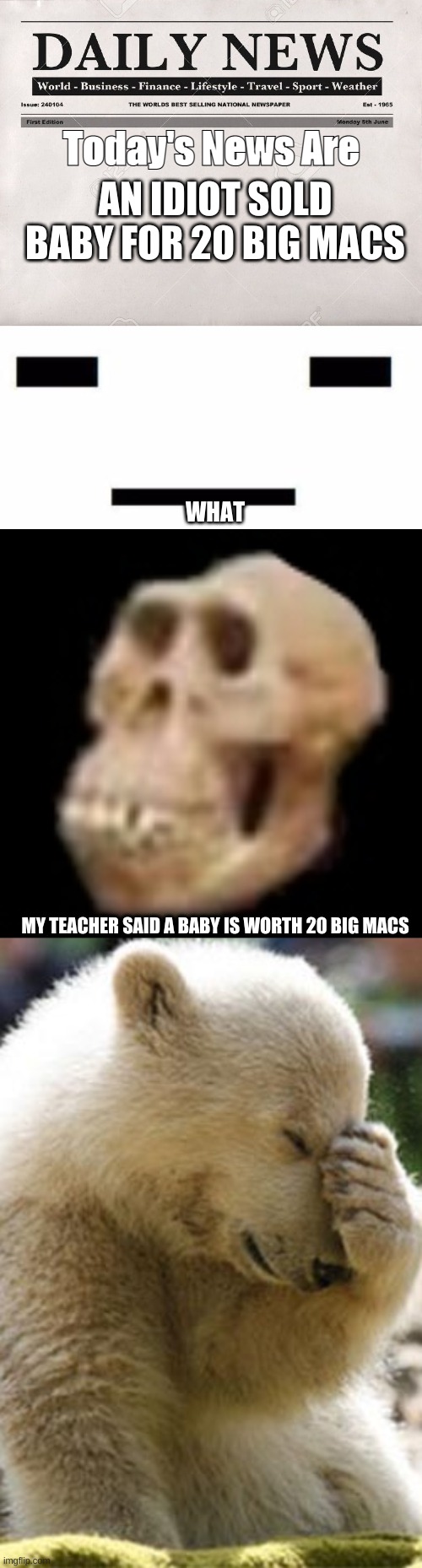 Daily Criminals News! | Today's News Are; AN IDIOT SOLD BABY FOR 20 BIG MACS; WHAT; MY TEACHER SAID A BABY IS WORTH 20 BIG MACS | image tagged in newspaper,-_-,idiot skull,memes,facepalm bear | made w/ Imgflip meme maker