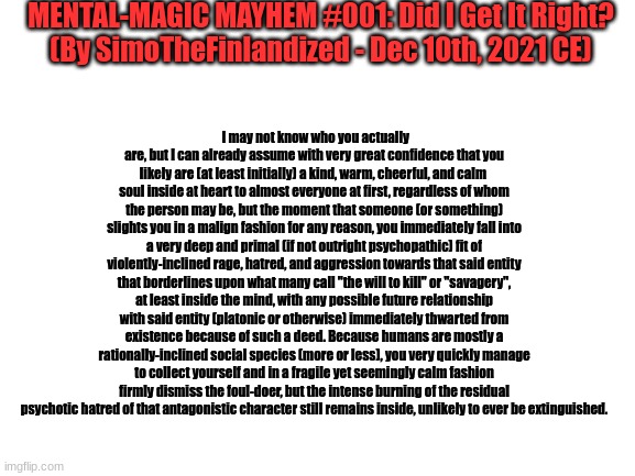MENTAL-MAGIC MAYHEM #001: Did I Get It Right? (By SimoTheFinlandized - Dec 10th, 2021 CE) | MENTAL-MAGIC MAYHEM #001: Did I Get It Right?
(By SimoTheFinlandized - Dec 10th, 2021 CE); I may not know who you actually are, but I can already assume with very great confidence that you likely are (at least initially) a kind, warm, cheerful, and calm  soul inside at heart to almost everyone at first, regardless of whom the person may be, but the moment that someone (or something) slights you in a malign fashion for any reason, you immediately fall into a very deep and primal (if not outright psychopathic) fit of violently-inclined rage, hatred, and aggression towards that said entity that borderlines upon what many call "the will to kill" or "savagery", at least inside the mind, with any possible future relationship with said entity (platonic or otherwise) immediately thwarted from existence because of such a deed. Because humans are mostly a rationally-inclined social species (more or less), you very quickly manage to collect yourself and in a fragile yet seemingly calm fashion firmly dismiss the foul-doer, but the intense burning of the residual psychotic hatred of that antagonistic character still remains inside, unlikely to ever be extinguished. | image tagged in mental,magic,prediction,psychology | made w/ Imgflip meme maker