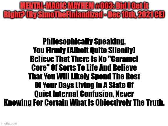 MENTAL-MAGIC MAYHEM #003: Did I Get It Right? (By SimoTheFinlandized - Dec 10th, 2021 CE) | MENTAL-MAGIC MAYHEM #003: Did I Get It Right? (By SimoTheFinlandized - Dec 10th, 2021 CE); Philosophically Speaking, You Firmly (Albeit Quite Silently) Believe That There Is No "Caramel Core" Of Sorts To Life And Believe That You Will Likely Spend The Rest Of Your Days Living In A State Of Quiet Internal Confusion, Never Knowing For Certain What Is Objectively The Truth. | image tagged in mental,magic,prediction,psychology | made w/ Imgflip meme maker
