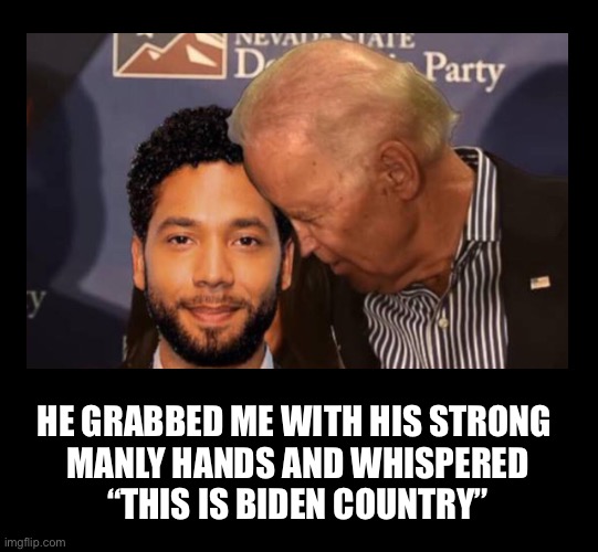 This is just as believable as Jussie’s story | HE GRABBED ME WITH HIS STRONG 
MANLY HANDS AND WHISPERED
 “THIS IS BIDEN COUNTRY” | image tagged in blank black,jussie smollett | made w/ Imgflip meme maker