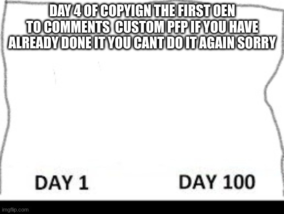 Day 1-100 | DAY 4 OF COPYIGN THE FIRST OEN TO COMMENTS  CUSTOM PFP IF YOU HAVE ALREADY DONE IT YOU CANT DO IT AGAIN SORRY | image tagged in day 1-100 | made w/ Imgflip meme maker