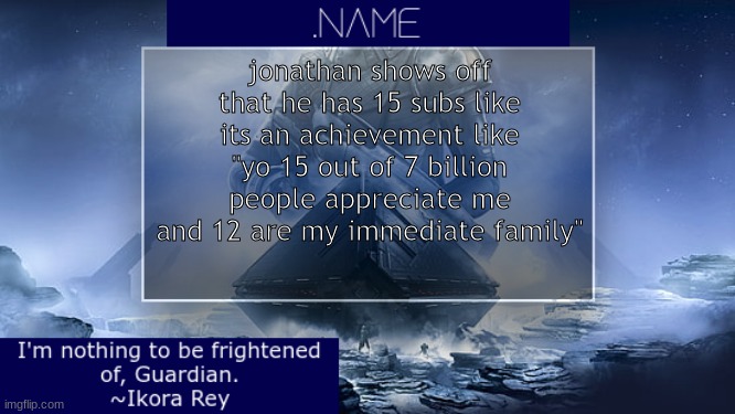 .name Ikora Rey Announcement Temp | jonathan shows off that he has 15 subs like its an achievement like "yo 15 out of 7 billion people appreciate me and 12 are my immediate family" | image tagged in name ikora rey announcement temp | made w/ Imgflip meme maker