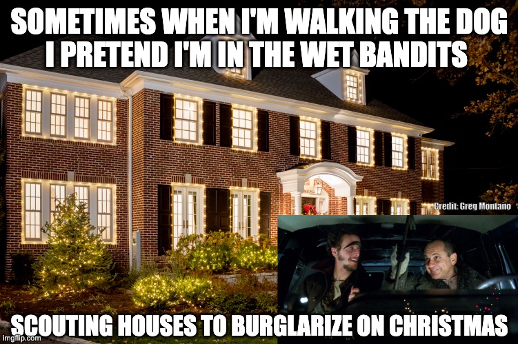 Sometimes when I'm walking the dog I pretend I'm in the wet bandits | SOMETIMES WHEN I'M WALKING THE DOG
I PRETEND I'M IN THE WET BANDITS; Credit: Greg Montaño; SCOUTING HOUSES TO BURGLARIZE ON CHRISTMAS | image tagged in wet bandits,christmas,burglar,home alone | made w/ Imgflip meme maker