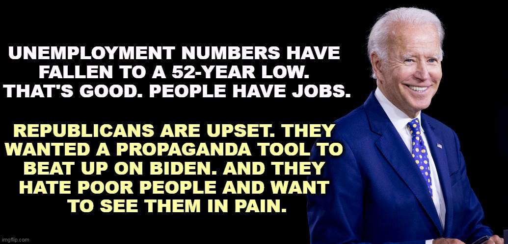 If there are a lot of unemployed, bosses can pay less. Now there are fewer unemployed, so they have to pay a living wage. | UNEMPLOYMENT NUMBERS HAVE 
FALLEN TO A 52-YEAR LOW. 
THAT'S GOOD. PEOPLE HAVE JOBS. REPUBLICANS ARE UPSET. THEY 
WANTED A PROPAGANDA TOOL TO 
BEAT UP ON BIDEN. AND THEY 
HATE POOR PEOPLE AND WANT 
TO SEE THEM IN PAIN. | image tagged in unemployment,numbers,good,republicans,upset | made w/ Imgflip meme maker