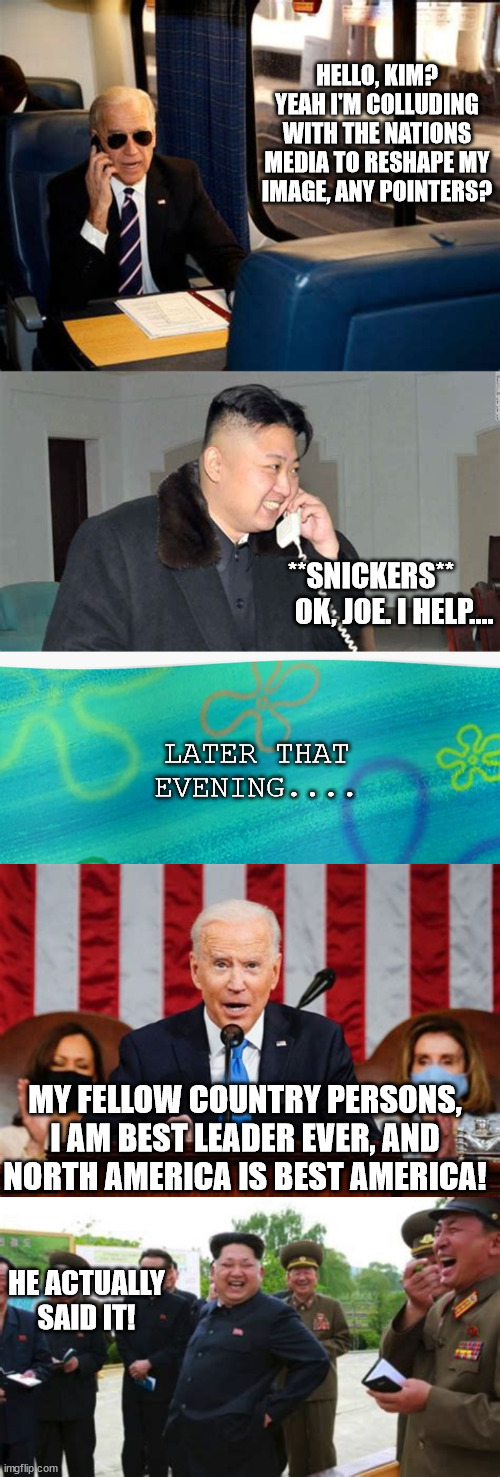 Time to take a few pointers from the 'ol communist playbook, eh Joe? | HELLO, KIM? YEAH I'M COLLUDING WITH THE NATIONS MEDIA TO RESHAPE MY IMAGE, ANY POINTERS? **SNICKERS**         OK, JOE. I HELP.... LATER THAT EVENING.... MY FELLOW COUNTRY PERSONS, I AM BEST LEADER EVER, AND NORTH AMERICA IS BEST AMERICA! HE ACTUALLY SAID IT! | image tagged in memes,joe biden presidential faiure,leftist policies never work,leftist media is a joke | made w/ Imgflip meme maker