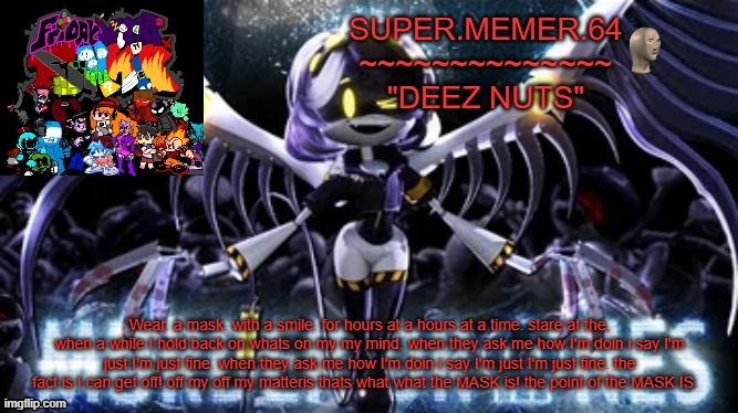 Super.memer.64 | Wear. a mask. with a smile. for hours at a hours at a time. stare at the, when a while I hold back on whats on my my mind. when they ask me how I'm doin i say I'm just I'm just fine. when they ask me how I'm doin i say I'm just I'm just fine. the fact is I can get off! off my off my matteris thats what what the MASK is! the point of the MASK IS. | image tagged in super memer 64 | made w/ Imgflip meme maker