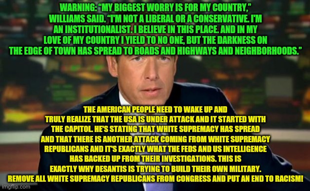 Brian Williams | WARNING: “MY BIGGEST WORRY IS FOR MY COUNTRY,” WILLIAMS SAID. “I'M NOT A LIBERAL OR A CONSERVATIVE. I'M AN INSTITUTIONALIST. I BELIEVE IN THIS PLACE. AND IN MY LOVE OF MY COUNTRY I YIELD TO NO ONE, BUT THE DARKNESS ON THE EDGE OF TOWN HAS SPREAD TO ROADS AND HIGHWAYS AND NEIGHBORHOODS.”; THE AMERICAN PEOPLE NEED TO WAKE UP AND TRULY REALIZE THAT THE USA IS UNDER ATTACK AND IT STARTED WITH THE CAPITOL. HE'S STATING THAT WHITE SUPREMACY HAS SPREAD AND THAT THERE IS ANOTHER ATTACK COMING FROM WHITE SUPREMACY REPUBLICANS AND IT'S EXACTLY WHAT THE FEDS AND US INTELLIGENCE HAS BACKED UP FROM THEIR INVESTIGATIONS. THIS IS EXACTLY WHY DESANTIS IS TRYING TO BUILD THEIR OWN MILITARY. REMOVE ALL WHITE SUPREMACY REPUBLICANS FROM CONGRESS AND PUT AN END TO RACISM! | image tagged in brian williams | made w/ Imgflip meme maker