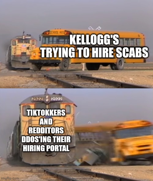 Eat shit, union-busters | KELLOGG'S TRYING TO HIRE SCABS; TIKTOKKERS AND REDDITORS DDOS'ING THEIR HIRING PORTAL | image tagged in a train hitting a school bus,strike,union,hacking | made w/ Imgflip meme maker