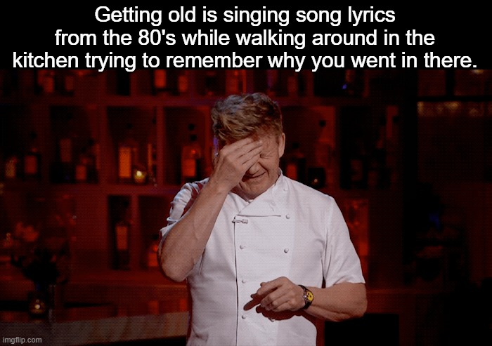 Getting old is singing song lyrics from the 80's while walking around in the kitchen trying to remember why you went in there. | image tagged in funny | made w/ Imgflip meme maker